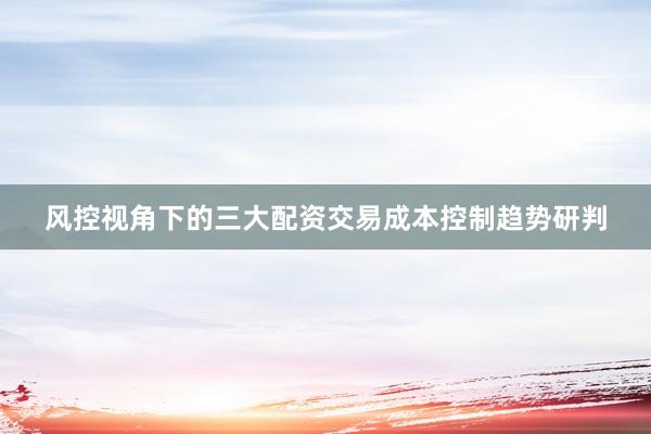 风控视角下的三大配资交易成本控制趋势研判