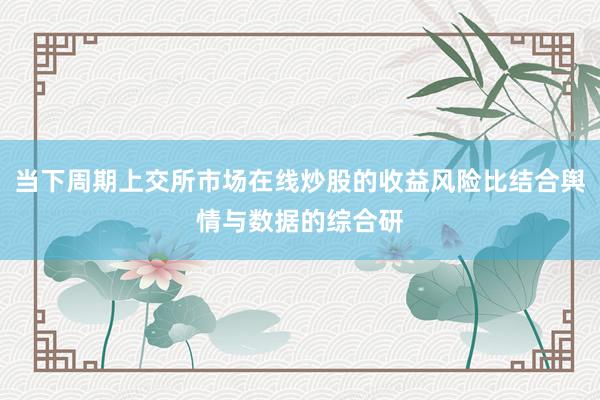 当下周期上交所市场在线炒股的收益风险比结合舆情与数据的综合研