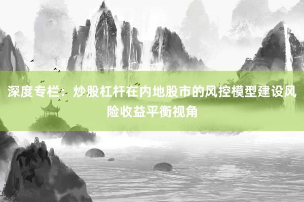 深度专栏：炒股杠杆在内地股市的风控模型建设风险收益平衡视角