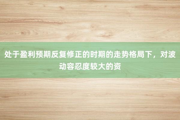 处于盈利预期反复修正的时期的走势格局下，对波动容忍度较大的资
