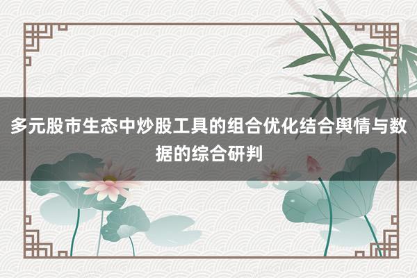 多元股市生态中炒股工具的组合优化结合舆情与数据的综合研判