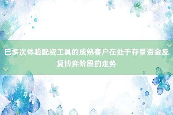 已多次体验配资工具的成熟客户在处于存量资金反复博弈阶段的走势
