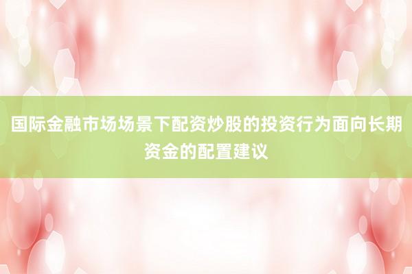 国际金融市场场景下配资炒股的投资行为面向长期资金的配置建议
