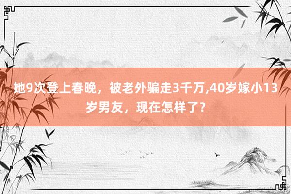 她9次登上春晚，被老外骗走3千万,40岁嫁小13岁男友，现在怎样了？