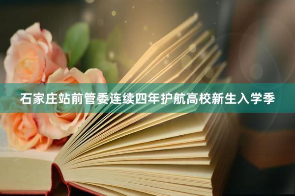 石家庄站前管委连续四年护航高校新生入学季