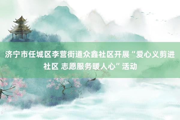 济宁市任城区李营街道众鑫社区开展“爱心义剪进社区 志愿服务暖人心”活动