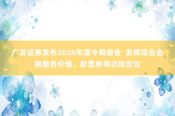 广发证券发布2026年度中期报告  发挥综合金融服务价值，彰显券商功能定位