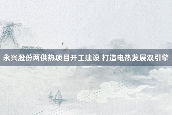 永兴股份两供热项目开工建设 打造电热发展双引擎
