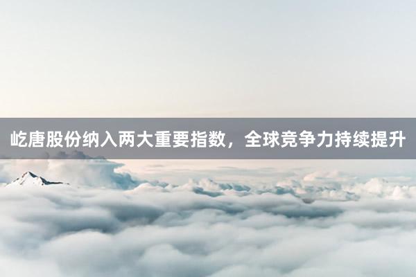 屹唐股份纳入两大重要指数，全球竞争力持续提升