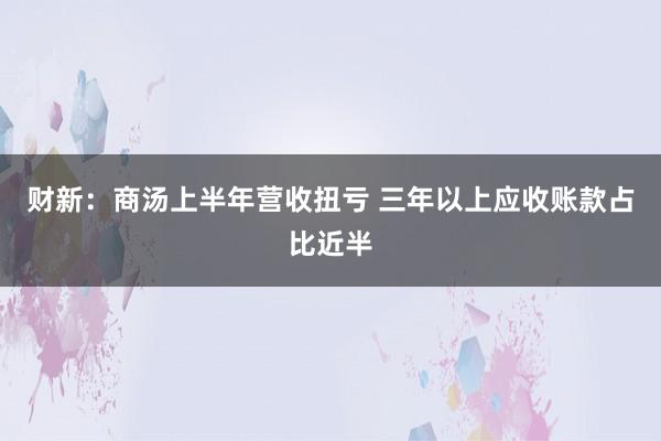 财新：商汤上半年营收扭亏 三年以上应收账款占比近半