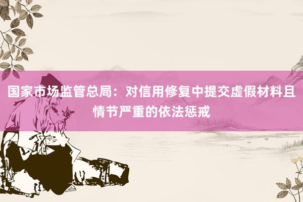 国家市场监管总局：对信用修复中提交虚假材料且情节严重的依法惩戒