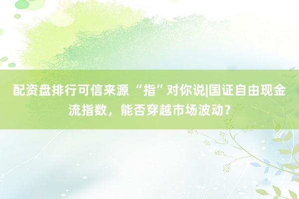 配资盘排行可信来源 “指”对你说|国证自由现金流指数，能否穿越市场波动？