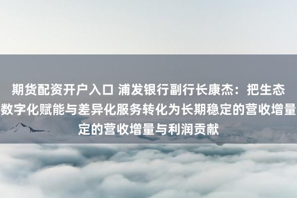 期货配资开户入口 浦发银行副行长康杰：把生态边界拓展、数字化赋能与差异化服务转化为长期稳定的营收增量与利润贡献