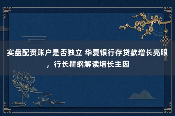 实盘配资账户是否独立 华夏银行存贷款增长亮眼，行长瞿纲解读增长主因