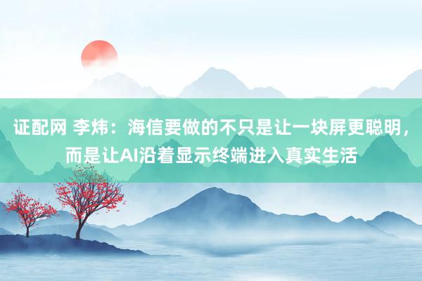 证配网 李炜：海信要做的不只是让一块屏更聪明，而是让AI沿着显示终端进入真实生活