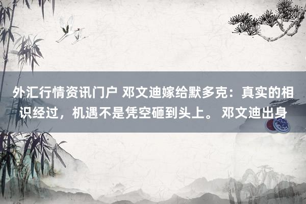 外汇行情资讯门户 邓文迪嫁给默多克：真实的相识经过，机遇不是凭空砸到头上。 邓文迪出身