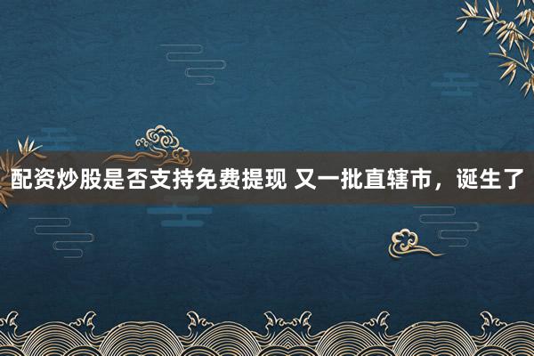 配资炒股是否支持免费提现 又一批直辖市，诞生了