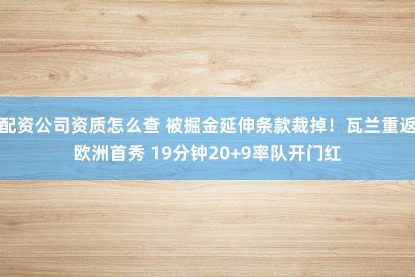 配资公司资质怎么查 被掘金延伸条款裁掉！瓦兰重返欧洲首秀 19分钟20+9率队开门红