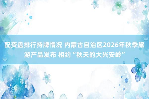 配资盘排行持牌情况 内蒙古自治区2026年秋季旅游产品发布 相约“秋天的大兴安岭”