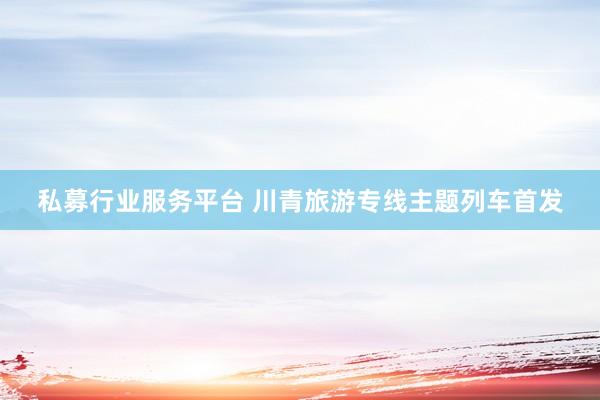 私募行业服务平台 川青旅游专线主题列车首发
