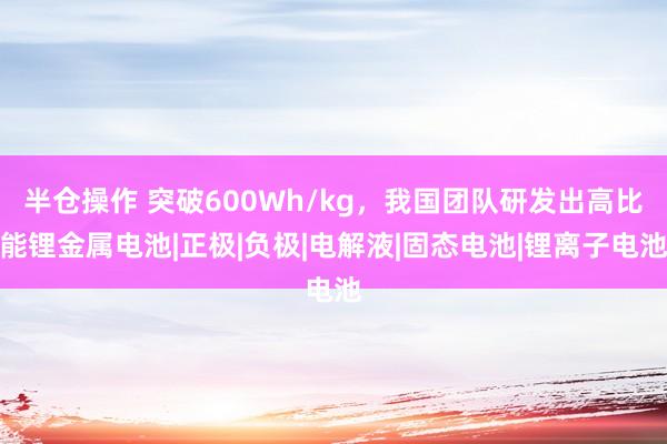 半仓操作 突破600Wh/kg，我国团队研发出高比能锂金属电池|正极|负极|电解液|固态电池|锂离子电池