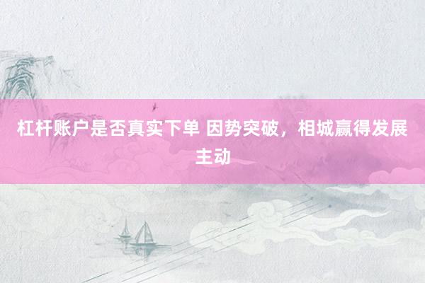 杠杆账户是否真实下单 因势突破，相城赢得发展主动