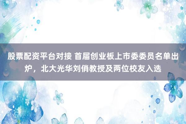 股票配资平台对接 首届创业板上市委委员名单出炉，北大光华刘俏教授及两位校友入选