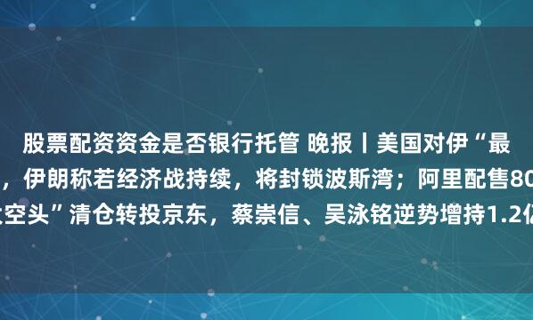 股票配资资金是否银行托管 晚报丨美国对伊“最严制裁”今夜2点将至，伊朗称若经济战持续，将封锁波斯湾；阿里配售800亿后，“大空头”清仓转投京东，蔡崇信、吴泳铭逆势增持1.2亿港元；英伟达财报周三美股盘后公布