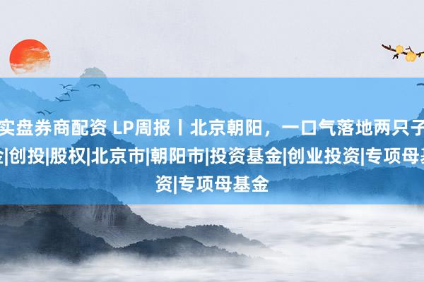 实盘券商配资 LP周报丨北京朝阳，一口气落地两只子基金|创投|股权|北京市|朝阳市|投资基金|创业投资|专项母基金