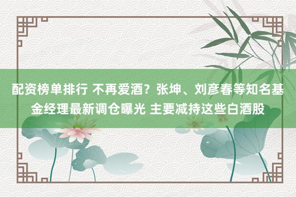 配资榜单排行 不再爱酒？张坤、刘彦春等知名基金经理最新调仓曝光 主要减持这些白酒股