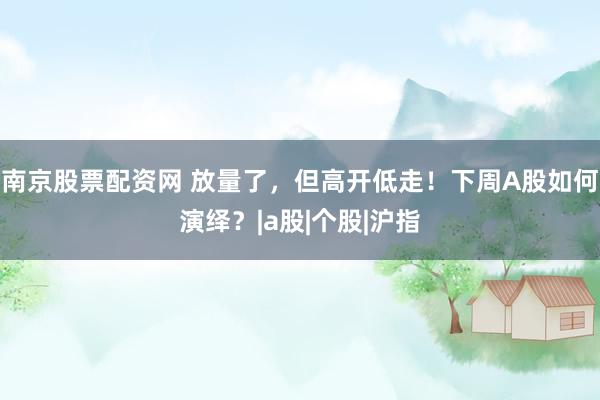 南京股票配资网 放量了，但高开低走！下周A股如何演绎？|a股|个股|沪指