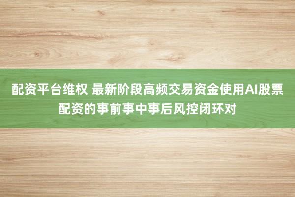 配资平台维权 最新阶段高频交易资金使用AI股票配资的事前事中事后风控闭环对