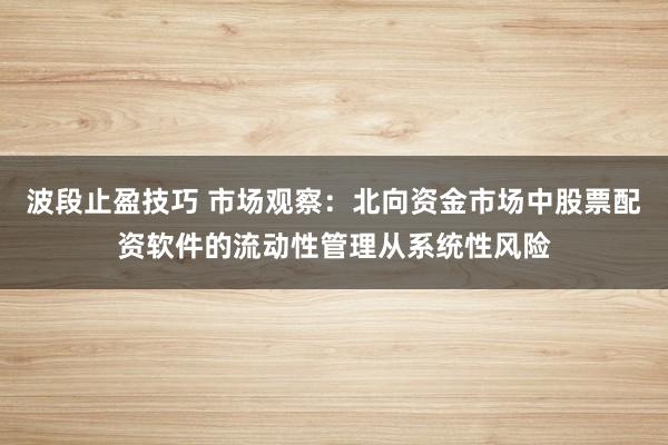 波段止盈技巧 市场观察：北向资金市场中股票配资软件的流动性管理从系统性风险
