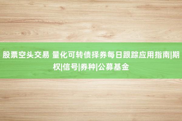 股票空头交易 量化可转债择券每日跟踪应用指南|期权|信号|券种|公募基金