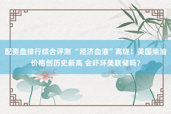 配资盘排行综合评测 “经济血液”高烧！美国柴油价格创历史新高 会吓坏美联储吗？