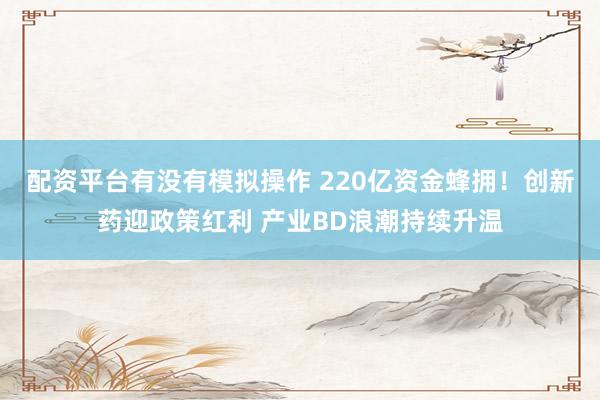 配资平台有没有模拟操作 220亿资金蜂拥！创新药迎政策红利 产业BD浪潮持续升温