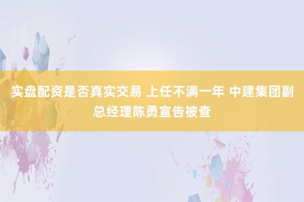 实盘配资是否真实交易 上任不满一年 中建集团副总经理陈勇宣告被查