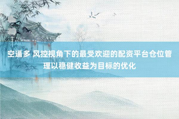 空逼多 风控视角下的最受欢迎的配资平台仓位管理以稳健收益为目标的优化