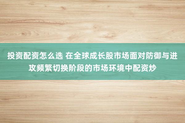 投资配资怎么选 在全球成长股市场面对防御与进攻频繁切换阶段的市场环境中配资炒