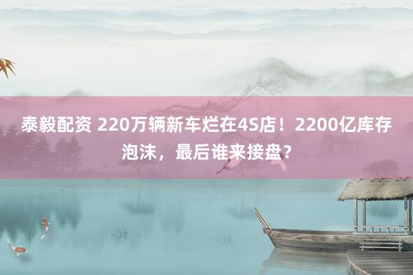 泰毅配资 220万辆新车烂在4S店！2200亿库存泡沫，最后谁来接盘？