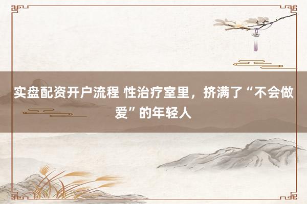 实盘配资开户流程 性治疗室里，挤满了“不会做爱”的年轻人