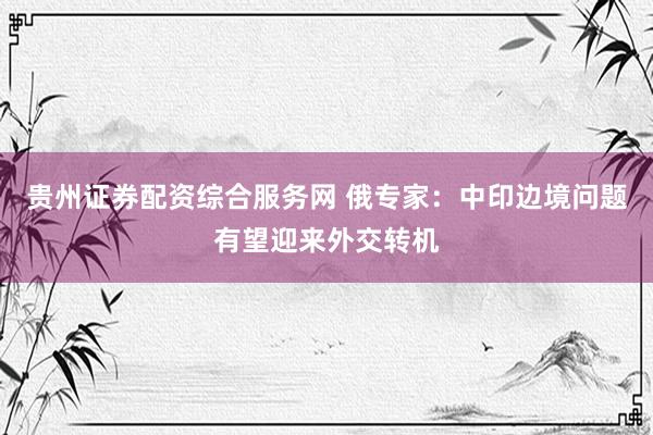 贵州证券配资综合服务网 俄专家：中印边境问题有望迎来外交转机