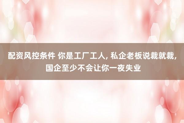 配资风控条件 你是工厂工人, 私企老板说裁就裁, 国企至少不会让你一夜失业