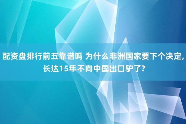 配资盘排行前五靠谱吗 为什么非洲国家要下个决定, 长达15年不向中国出口驴了?