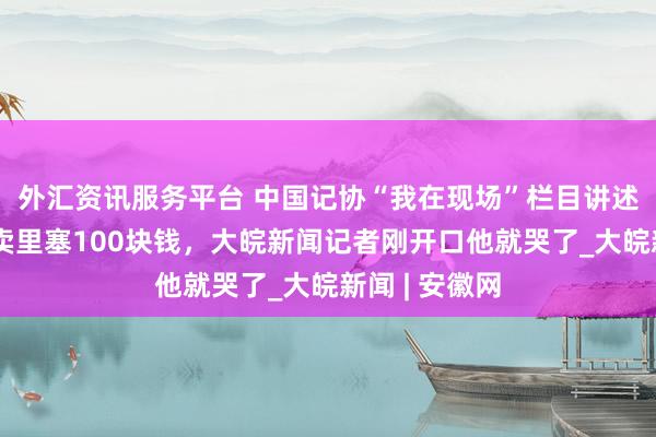 外汇资讯服务平台 中国记协“我在现场”栏目讲述：摊主往外卖里塞100块钱，大皖新闻记者刚开口他就哭了_大皖新闻 | 安徽网