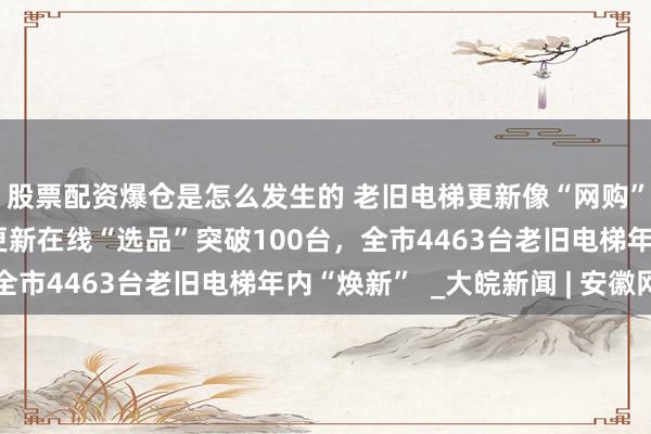 股票配资爆仓是怎么发生的 老旧电梯更新像“网购”一样方便！合肥电梯更新在线“选品”突破100台，全市4463台老旧电梯年内“焕新”  _大皖新闻 | 安徽网