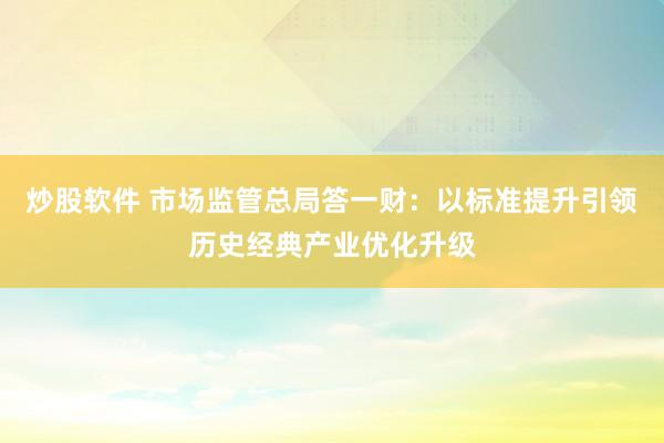炒股软件 市场监管总局答一财：以标准提升引领历史经典产业优化升级