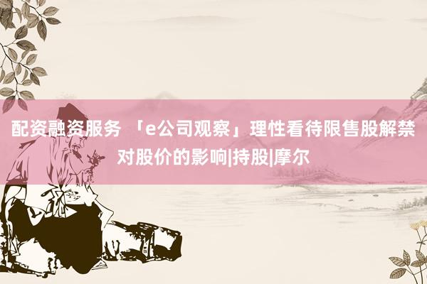 配资融资服务 「e公司观察」理性看待限售股解禁对股价的影响|持股|摩尔