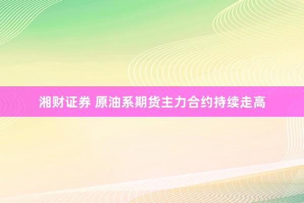 湘财证券 原油系期货主力合约持续走高