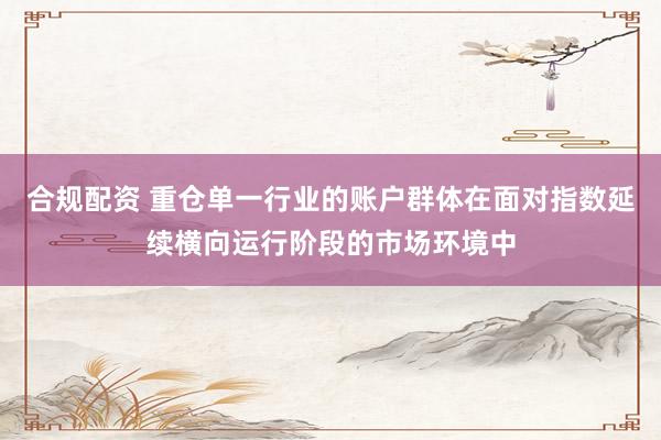 合规配资 重仓单一行业的账户群体在面对指数延续横向运行阶段的市场环境中